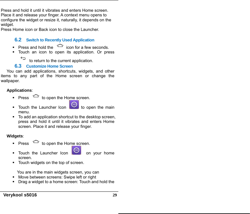   Verykool s5016  29Press and hold it until it vibrates and enters Home screen. Place it and release your finger. A context menu opens to configure the widget or resize it, naturally, it depends on the widget. Press Home icon or Back icon to close the Launcher.  6.2  Switch to Recently Used Application   Press and hold the    icon for a few seconds.   Touch an icon to open its application. Or press   to return to the current application. 6.3  Customize Home Screen You can add applications, shortcuts, widgets, and other items to any part of the Home screen or change the wallpaper.  Applications:    Press    to open the Home screen.   Touch the Launcher Icon   to open the main menu.   To add an application shortcut to the desktop screen, press and hold it until it vibrates and enters Home screen. Place it and release your finger.  Widgets:   Press    to open the Home screen.   Touch the Launcher Icon    on your home screen.   Touch widgets on the top of screen.  You are in the main widgets screen, you can   Move between screens: Swipe left or right   Drag a widget to a home screen: Touch and hold the 