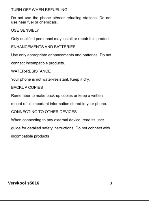   Verykool s5016  3TURN OFF WHEN REFUELING Do not use the phone at/near refueling stations. Do not use near fuel or chemicals. USE SENSIBLY Only qualified personnel may install or repair this product. ENHANCEMENTS AND BATTERIES Use only appropriate enhancements and batteries. Do not connect incompatible products. WATER-RESISTANCE Your phone is not water-resistant. Keep it dry. BACKUP COPIES Remember to make back-up copies or keep a written   record of all important information stored in your phone. CONNECTING TO OTHER DEVICES When connecting to any external device, read its user   guide for detailed safety instructions. Do not connect with incompatible products