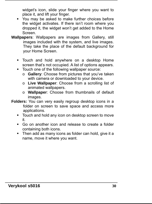   Verykool s5016  30widget’s icon, slide your finger where you want to place it, and lift your finger.   You may be asked to make further choices before the widget activates. If there isn’t room where you dropped it, the widget won’t get added to the Home Screen. Wallpapers: Wallpapers are images from Gallery, still images included with the system, and live images. They take the place of the default background for your Home Screen.      Touch and hold anywhere on a desktop Home screen that’s not occupied. A list of options appears.   Touch one of the following wallpaper source: o Gallery: Choose from pictures that you’ve taken with camera or downloaded to your device. o Live Wallpaper: Choose from a scrolling list of animated wallpapers. o Wallpaper: Choose from thumbnails of default images. Folders: You can very easily regroup desktop icons in a folder on screen to save space and access more applications.   Touch and hold any icon on desktop screen to move it.   Go on another icon and release to create a folder containing both icons.   Then add as many icons as folder can hold, give it a name, move it where you want. 