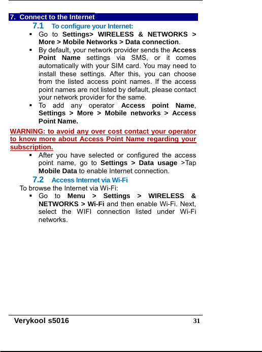   Verykool s5016  317.  Connect to the Internet 7.1  To configure your Internet:  Go to Settings&gt; WIRELESS &amp; NETWORKS &gt; More &gt; Mobile Networks &gt; Data connection.   By default, your network provider sends the Access Point Name settings via SMS, or it comes automatically with your SIM card. You may need to install these settings. After this, you can choose from the listed access point names. If the access point names are not listed by default, please contact your network provider for the same.  To add any operator Access point Name, Settings &gt; More &gt; Mobile networks &gt; Access Point Name. WARNING: to avoid any over cost contact your operator to know more about Access Point Name regarding your subscription.     After you have selected or configured the access point name, go to Settings &gt; Data usage &gt;Tap Mobile Data to enable Internet connection. 7.2  Access Internet via Wi-Fi To browse the Internet via Wi-Fi:  Go to Menu &gt; Settings &gt; WIRELESS &amp; NETWORKS &gt; Wi-Fi and then enable Wi-Fi. Next, select the WIFI connection listed under Wi-Fi networks. 