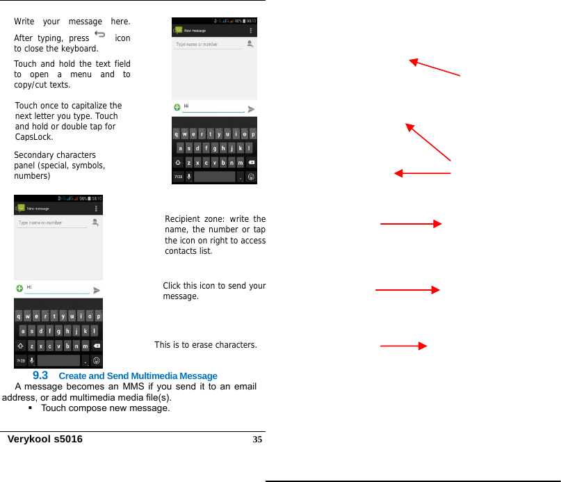   Verykool s5016  35    9.3  Create and Send Multimedia Message A message becomes an MMS if you send it to an email address, or add multimedia media file(s).    Touch compose new message. Recipient zone: write thename, the number or tapthe icon on right to accesscontacts list. This is to erase characters.Click this icon to send your message. Touch once to capitalize the next letter you type. Touch and hold or double tap for CapsLock. Write your message here.After typing, press  iconto close the keyboard.  Touch and hold the text fieldto open a menu and tocopy/cut texts. Secondary characters panel (special, symbols, numbers) 