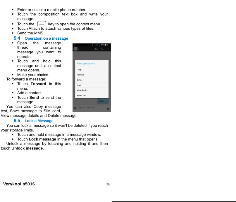   Verykool s5016  36  Enter or select a mobile phone number.   Touch the composition text box and write your message.   Touch the    key to open the context menu.   Touch Attach to attach various types of files.  Send the MMS. 9.4  Operation on a message  Open the message thread containing message you want to operate.  Touch and hold this message until a context menu opens.  Make your choice. To forward a message:  Touch Forward in this menu.   Add a contact.  Touch Send to send the message. You can also Copy message text, Save message to SIM card, View message details and Delete message. 9.5  Lock a Message You can lock a message so it won’t be deleted if you reach your storage limits.     Touch and hold message in a message window.  Touch Lock message in the menu that opens.   Unlock a message by touching and holding it and then touch Unlock message. 