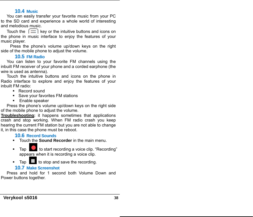   Verykool s5016  3810.4 Music You can easily transfer your favorite music from your PC to the SD card and experience a whole world of interesting and melodious music. Touch the    key or the intuitive buttons and icons on the phone in music interface to enjoy the features of your music player. Press the phone’s volume up/down keys on the right side of the mobile phone to adjust the volume. 10.5 FM Radio You can listen to your favorite FM channels using the inbuilt FM receiver of your phone and a corded earphone (the wire is used as antenna). Touch the intuitive buttons and icons on the phone in Radio interface to explore and enjoy the features of your inbuilt FM radio:  Record sound   Save your favorites FM stations  Enable speaker Press the phone’s volume up/down keys on the right side of the mobile phone to adjust the volume. Troubleshooting: it happens sometimes that applications crash and stop working. When FM radio crash you keep hearing the current FM station but you are not able to change it, in this case the phone must be reboot. 10.6 Record Sounds  Touch the Sound Recorder in the main menu.   Tap    to start recording a voice clip. “Recording” appears when it is recording a voice clip.     Tap    to stop and save the recording.   10.7 Make Screenshot Press and hold for 1 second both Volume Down and Power buttons together. 