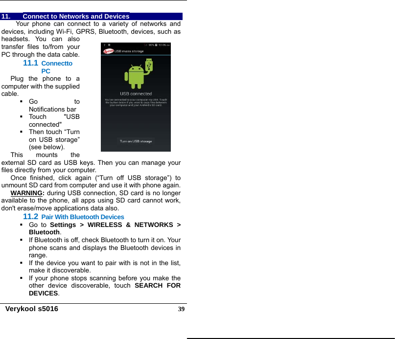   Verykool s5016  3911.  Connect to Networks and Devices Your phone can connect to a variety of networks and devices, including Wi-Fi, GPRS, Bluetooth, devices, such as headsets. You can also transfer files to/from your PC through the data cable. 11.1 Connectto PC Plug the phone to a computer with the supplied cable.   Go  to Notifications bar  Touch  &quot;USB connected&quot;    Then touch “Turn on USB storage” (see below). This mounts the external SD card as USB keys. Then you can manage your files directly from your computer. Once finished, click again (“Turn off USB storage”) to unmount SD card from computer and use it with phone again. WARNING: during USB connection, SD card is no longer available to the phone, all apps using SD card cannot work, don&apos;t erase/move applications data also. 11.2 Pair With Bluetooth Devices  Go to Settings &gt; WIRELESS &amp; NETWORKS &gt; Bluetooth.   If Bluetooth is off, check Bluetooth to turn it on. Your phone scans and displays the Bluetooth devices in range.   If the device you want to pair with is not in the list, make it discoverable.   If your phone stops scanning before you make the other device discoverable, touch SEARCH FOR DEVICES. 
