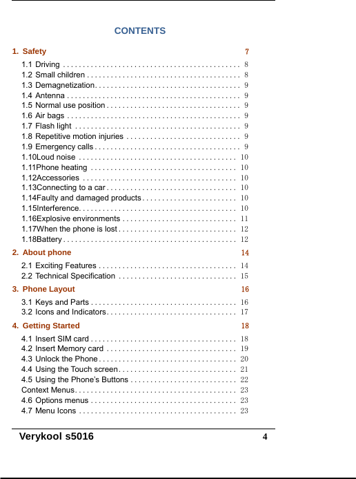   Verykool s5016  4CONTENTS 1.Safety 71.1Driving ............................................. 81.2Small children ....................................... 81.3Demagnetization ..................................... 91.4Antenna ............................................ 91.5Normal use position .................................. 91.6Air bags ............................................ 91.7Flash light .......................................... 91.8Repetitive motion injuries ............................. 91.9Emergency calls ..................................... 91.10Loud noise ........................................ 101.11Phone heating ..................................... 101.12Accessories ....................................... 101.13Connecting to a car ................................. 101.14Faulty and damaged products ........................ 101.15Interference ........................................ 101.16Explosive environments ............................. 111.17When the phone is lost .............................. 121.18Battery ............................................ 122.About phone 142.1Exciting Features ................................... 142.2Technical Specification .............................. 153.Phone Layout 163.1Keys and Parts ..................................... 163.2Icons and Indicators ................................. 174.Getting Started 184.1Insert SIM card ..................................... 184.2Insert Memory card ................................. 194.3Unlock the Phone ................................... 204.4Using the Touch screen .............................. 214.5Using the Phone’s Buttons ........................... 22Context Menus ......................................... 234.6Options menus ..................................... 234.7Menu Icons ........................................ 23