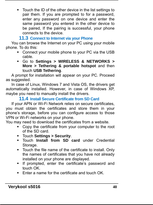   Verykool s5016  40  Touch the ID of the other device in the list settings to pair them. If you are prompted to for a password, enter any password on one device and enter the same password you entered in the other device to be paired, If the pairing is successful, your phone connects to the device. 11.3 Connect to Internet via your Phone You can browse the Internet on your PC using your mobile phone. To do this:   Connect your mobile phone to your PC via the USB cable.  Go to Settings &gt; WIRELESS &amp; NETWORKS &gt; More &gt; Tethering &amp; portable hotspot and then touch USB Tethering. A prompt for installation will appear on your PC. Proceed as suggested.   In case of Linux, Windows 7 and Vista OS, the drivers get automatically installed. However, in case of Windows XP, maybe you need to manually install the drivers. 11.4 Install Secure Certificate from SD Card If your APN or Wi-Fi Network relies on secure certificates, you must obtain the certificates and store them in your phone’s storage, before you can configure access to those VPN or Wi-Fi networks on your phone. You may need to download the certificates from a website.   Copy the certificate from your computer to the root of the SD card.  Touch Settings &gt; Security.  Touch Install from SD card under Credential Storage.   Touch the file name of the certificate to install. Only the names of certificates that you have not already installed on your phone are displayed.   If prompted, enter the certificate’s password and touch OK.     Enter a name for the certificate and touch OK. 