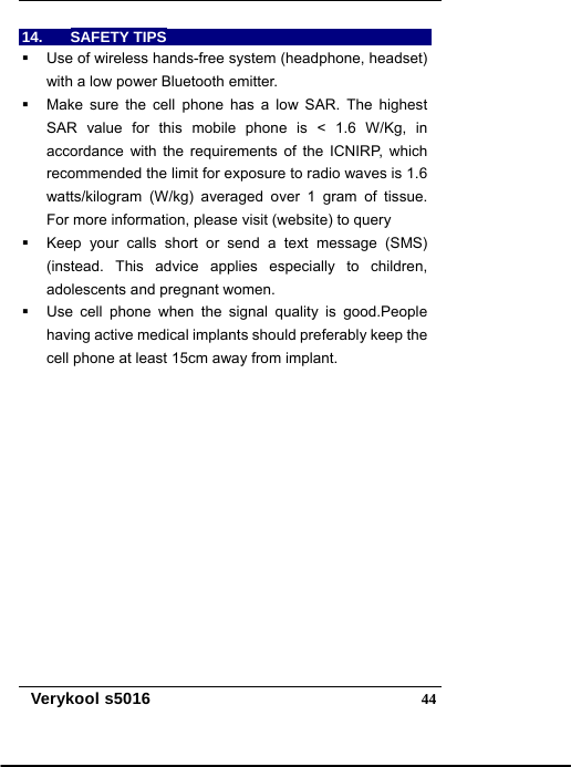   Verykool s5016  4414. SAFETY TIPS   Use of wireless hands-free system (headphone, headset) with a low power Bluetooth emitter.   Make sure the cell phone has a low SAR. The highest SAR value for this mobile phone is &lt; 1.6 W/Kg, in accordance with the requirements of the ICNIRP, which recommended the limit for exposure to radio waves is 1.6 watts/kilogram (W/kg) averaged over 1 gram of tissue. For more information, please visit (website) to query     Keep your calls short or send a text message (SMS) (instead. This advice applies especially to children, adolescents and pregnant women.   Use cell phone when the signal quality is good.People having active medical implants should preferably keep the cell phone at least 15cm away from implant.       