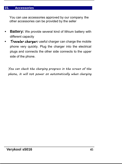   Verykool s5016  4515. Accessories You can use accessories approved by our company the other accessories can be provided by the seller  Battery: We provide several kind of lithium battery with different capacity    Traveler charger: useful charger can charge the mobile phone very quickly. Plug the charger into the electrical plugs and connects the other side connects to the upper side of the phone.  You can check the charging progress in the screen of the phone, it will not power on automatically when charging   