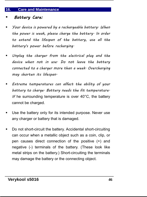   Verykool s5016  4616.  Care and Maintenance  Battery Care:  Your device is powered by a rechargeable battery. When the power is weak, please charge the battery. In order to extend the lifespan of the battery, use all the battery&apos;s power before recharging.  Unplug the charger from the electrical plug and the device when not in use. Do not leave the battery connected to a charger more than a week. Overcharging may shorten its lifespan.  Extreme temperatures can affect the ability of your battery to charge. Battery needs the fit temperature. If he surrounding temperature is over 40°C, the battery cannot be charged.   Use the battery only for its intended purpose. Never use any charger or battery that is damaged.   Do not short-circuit the battery. Accidental short-circuiting can occur when a metallic object such as a coin, clip, or pen causes direct connection of the positive (+) and negative (-) terminals of the battery. (These look like metal strips on the battery.) Short-circuiting the terminals may damage the battery or the connecting object. 