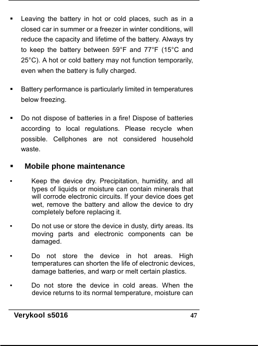   Verykool s5016  47  Leaving the battery in hot or cold places, such as in a closed car in summer or a freezer in winter conditions, will reduce the capacity and lifetime of the battery. Always try to keep the battery between 59°F and 77°F (15°C and 25°C). A hot or cold battery may not function temporarily, even when the battery is fully charged.   Battery performance is particularly limited in temperatures below freezing.   Do not dispose of batteries in a fire! Dispose of batteries according to local regulations. Please recycle when possible. Cellphones are not considered household waste.  Mobile phone maintenance ▪    Keep the device dry. Precipitation, humidity, and all types of liquids or moisture can contain minerals that will corrode electronic circuits. If your device does get wet, remove the battery and allow the device to dry completely before replacing it. ▪      Do not use or store the device in dusty, dirty areas. Its moving parts and electronic components can be damaged. ▪    Do not store the device in hot areas. High temperatures can shorten the life of electronic devices, damage batteries, and warp or melt certain plastics. ▪    Do not store the device in cold areas. When the device returns to its normal temperature, moisture can 