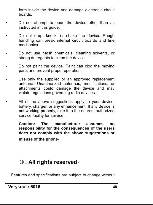   Verykool s5016  48form inside the device and damage electronic circuit boards. ▪    Do not attempt to open the device other than as instructed in this guide. ▪    Do not drop, knock, or shake the device. Rough handling can break internal circuit boards and fine mechanics. ▪    Do not use harsh chemicals, cleaning solvents, or strong detergents to clean the device. ▪    Do not paint the device. Paint can clog the moving parts and prevent proper operation. ▪    Use only the supplied or an approved replacement antenna. Unauthorized antennas, modifications, or attachments could damage the device and may violate regulations governing radio devices. ▪   All of the above suggestions apply to your device, battery, charger, or any enhancement. If any device is not working properly, take it to the nearest authorized service facility for service. Caution: The manufacturer assumes no responsibility for the consequences of the users does not comply with the above suggestions or misuse of the phone.  © . All rights reserved. Features and specifications are subject to change without 