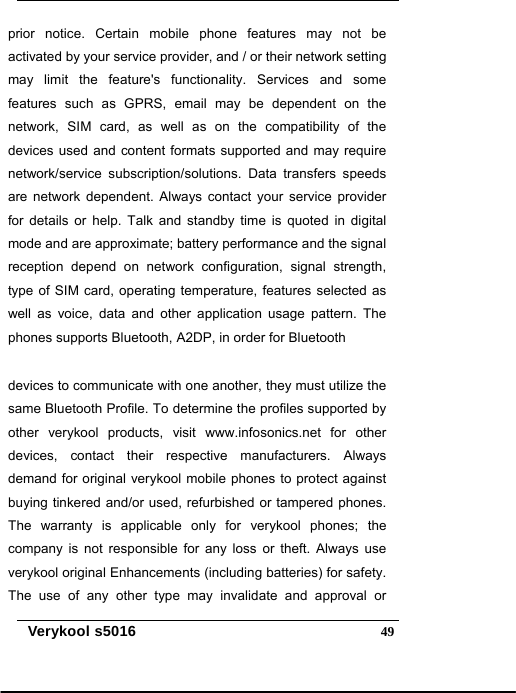   Verykool s5016  49prior notice. Certain mobile phone features may not be activated by your service provider, and / or their network setting may limit the feature&apos;s functionality. Services and some features such as GPRS, email may be dependent on the network, SIM card, as well as on the compatibility of the devices used and content formats supported and may require network/service subscription/solutions. Data transfers speeds are network dependent. Always contact your service provider for details or help. Talk and standby time is quoted in digital mode and are approximate; battery performance and the signal reception depend on network configuration, signal strength, type of SIM card, operating temperature, features selected as well as voice, data and other application usage pattern. The phones supports Bluetooth, A2DP, in order for Bluetooth devices to communicate with one another, they must utilize the same Bluetooth Profile. To determine the profiles supported by other verykool products, visit www.infosonics.net for other devices, contact their respective manufacturers. Always demand for original verykool mobile phones to protect against buying tinkered and/or used, refurbished or tampered phones. The warranty is applicable only for verykool phones; the company is not responsible for any loss or theft. Always use verykool original Enhancements (including batteries) for safety. The use of any other type may invalidate and approval or 