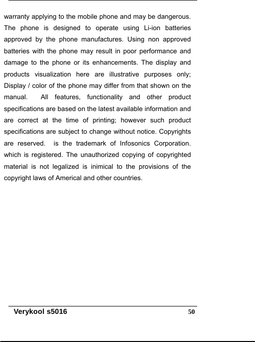   Verykool s5016  50warranty applying to the mobile phone and may be dangerous. The phone is designed to operate using Li-ion batteries approved by the phone manufactures. Using non approved batteries with the phone may result in poor performance and damage to the phone or its enhancements. The display and products visualization here are illustrative purposes only; Display / color of the phone may differ from that shown on the manual.  All features, functionality and other product specifications are based on the latest available information and are correct at the time of printing; however such product specifications are subject to change without notice. Copyrights are reserved.  is the trademark of Infosonics Corporation. which is registered. The unauthorized copying of copyrighted material is not legalized is inimical to the provisions of the copyright laws of Americal and other countries. 