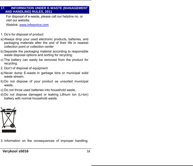   Verykool s5016  5117.  INFORMATION UNDER E-WASTE (MANAGEMENT AND HANDLING) RULES, 2011 For disposal of e-waste, please call our helpline no. or visit our website. Weblink: www.infosonics.com  1. Do’s for disposal of product a) Always drop your used electronic products, batteries, and packaging materials after the end of their life in nearest collection point or collection center b) Separate the packaging material according to responsible waste disposal options and sorting for recycling.   c) The battery can easily be removed from the product for recycling.  2. Don’t of disposal of equipment   a) Never dump E-waste in garbage bins or municipal solid waste stream.   b) Do not dispose of your product as unsorted municipal waste.  c) Do not throw used batteries into household waste. d) Do not dispose damaged or leaking Lithium Ion (Li-Ion) battery with normal household waste.  3. Information on the consequences of improper handling, 