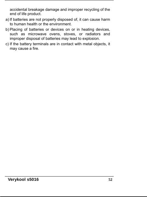  Verykool s5016  52accidental breakage damage and improper recycling of the end of life product. a) If batteries are not properly disposed of, it can cause harm to human health or the environment. b) Placing of batteries or devices on or in heating devices, such as microwave ovens, stoves, or radiators and improper disposal of batteries may lead to explosion.   c) If the battery terminals are in contact with metal objects, it may cause a fire.  