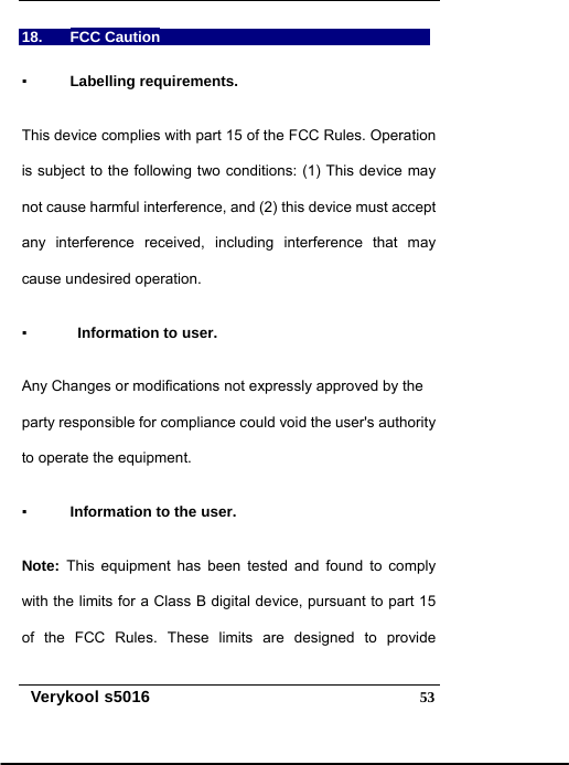   Verykool s5016  5318. FCC Caution  ▪ Labelling requirements.   This device complies with part 15 of the FCC Rules. Operation is subject to the following two conditions: (1) This device may not cause harmful interference, and (2) this device must accept any interference received, including interference that may cause undesired operation.   ▪   Information to user.   Any Changes or modifications not expressly approved by the party responsible for compliance could void the user&apos;s authority to operate the equipment.   ▪ Information to the user.   Note: This equipment has been tested and found to comply with the limits for a Class B digital device, pursuant to part 15 of the FCC Rules. These limits are designed to provide 