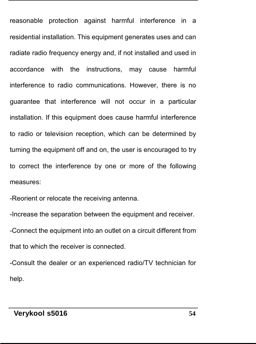   Verykool s5016  54reasonable protection against harmful interference in a residential installation. This equipment generates uses and can radiate radio frequency energy and, if not installed and used in accordance with the instructions, may cause harmful interference to radio communications. However, there is no guarantee that interference will not occur in a particular installation. If this equipment does cause harmful interference to radio or television reception, which can be determined by turning the equipment off and on, the user is encouraged to try to correct the interference by one or more of the following measures:  -Reorient or relocate the receiving antenna.   -Increase the separation between the equipment and receiver.   -Connect the equipment into an outlet on a circuit different from that to which the receiver is connected.   -Consult the dealer or an experienced radio/TV technician for help.  