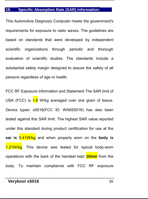   Verykool s5016  5519.  Specific Absorption Rate (SAR) information:   This Automotive Diagnosis Computer meets the government&apos;s requirements for exposure to radio waves. The guidelines are based on standards that were developed by independent scientific organizations through periodic and thorough evaluation of scientific studies. The standards include a substantial safety margin designed to assure the safety of all persons regardless of age or health.   FCC RF Exposure Information and Statement The SAR limit of USA (FCC) is 1.6 W/kg averaged over one gram of tissue. Device types: s5016(FCC ID: WA6S5016) has also been tested against this SAR limit. The highest SAR value reported under this standard during product certification for use at the ear is 0.41W/kg and when properly worn on the body is 1.21W/kg. This device was tested for typical body-worn operations with the back of the handset kept 10mm from the body. To maintain compliance with FCC RF exposure 