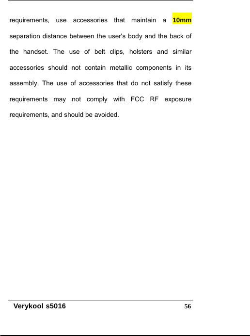   Verykool s5016  56requirements, use accessories that maintain a 10mm separation distance between the user&apos;s body and the back of the handset. The use of belt clips, holsters and similar accessories should not contain metallic components in its assembly. The use of accessories that do not satisfy these requirements may not comply with FCC RF exposure requirements, and should be avoided.   