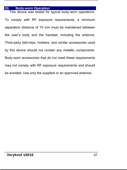   Verykool s5016  5720. Body-worn Operation  This device was tested for typical body-worn operations. To comply with RF exposure requirements, a minimum separation distance of 10 mm must be maintained between the user’s body and the handset, including the antenna. Third-party belt-clips, holsters, and similar accessories used by this device should not contain any metallic components. Body-worn accessories that do not meet these requirements may not comply with RF exposure requirements and should be avoided. Use only the supplied or an approved antenna. 
