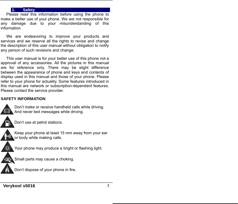   Verykool s5016  71. Safety Please read this information before using the phone to make a better use of your phone. We are not responsible for any damage due to your misunderstanding of this information.  We are endeavoring to improve your products and services and we reserve all the rights to revise and change the description of this user manual without obligation to notify any person of such revisions and change.  This user manual is for your better use of this phone not a approval of any accessories. All the pictures in this manual are for reference only. There may be slight difference between the appearance of phone and keys and contents of display used in this manual and those of your phone. Please refer to your phone for actuality. Some features introduced in this manual are network or subscription-dependent features. Please contact the service provider.  SAFETY INFORMATION  Don’t make or receive handheld calls while driving. And never text messages while driving.  Don’t use at petrol stations.  Keep your phone at least 15 mm away from your ear or body while making calls.  Your phone may produce a bright or flashing light.  Small parts may cause a choking.  Don’t dispose of your phone in fire.  