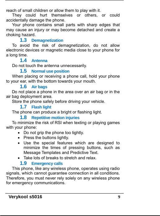   Verykool s5016  9reach of small children or allow them to play with it. They could hurt themselves or others, or could accidentally damage the phone. Your phone contains small parts with sharp edges that may cause an injury or may become detached and create a choking hazard. 1.3  Demagnetization To avoid the risk of demagnetization, do not allow electronic devices or magnetic media close to your phone for a long time. 1.4  Antenna Do not touch the antenna unnecessarily. 1.5  Normal use position When placing or receiving a phone call, hold your phone to your ear, with the bottom towards your mouth. 1.6  Air bags Do not place a phone in the area over an air bag or in the air bag deployment area. Store the phone safely before driving your vehicle. 1.7  Flash light The phone can produce a bright or flashing light. 1.8  Repetitive motion injuries To minimize the risk of RSI when texting or playing games with your phone:   Do not grip the phone too tightly.   Press the buttons lightly.   Use the special features which are designed to minimize the times of pressing buttons, such as Message Templates and Predictive Text.   Take lots of breaks to stretch and relax. 1.9  Emergency calls This phone, like any wireless phone, operates using radio signals, which cannot guarantee connection in all conditions. Therefore, you must never rely solely on any wireless phone for emergency communications. 