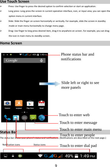 9UseTouchScreen Press:Usefingertopressthedesiredoptiontoconfirmselectionorstartanapplication. Longpress:Longpressthescreenincurrentoperationinterface,icon,orinputarea;youcanopentheoptionmenuincurrentinterface. Slide:Slidethefingeronscreenhorizontallyorvertically.Forexample,slidethescreeninstandbymodeormainmenuhorizontallytochangemenupage. Drag:Usefingertolongpressdesireditem,dragittoanywhereonscreen.Forexample,youcandragtheiconinmainmenutostandbyscreen.HomeScreenStatusBarThestatusbarshowsyourphone’sstatusandnotifications.(Notificationsaredescribedonthenextpage.)NotificationiconsStatusiconsPhone status bar and notifications Slide left or right to see more panels Touch to enter webTouch to enter message Touch to enter main menuTouch to enter people Touch to enter dial pad 