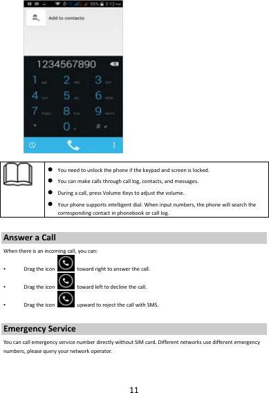 11 Youneedtounlockthephoneifthekeypadandscreenislocked. Youcanmakecallsthroughcalllog,contacts,andmessages. Duringacall,pressVolumeKeystoadjustthevolume. Yourphonesupportsintelligentdial.Wheninputnumbers,thephonewillsearchthecorrespondingcontactinphonebookorcalllog.AnsweraCallWhenthereisanincomingcall,youcan:▪ Dragtheicontowardrighttoanswerthecall.▪ Dragtheicontowardlefttodeclinethecall.▪ DragtheiconupwardtorejectthecallwithSMS.EmergencyServiceYoucancallemergencyservicenumberdirectlywithoutSIMcard.Differentnetworksusedifferentemergencynumbers,pleasequeryyournetworkoperator.