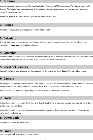 131. BrowserYoucanuseyourphonetoaccessWirelessApplicationProtocol(WAP)sitesanduseWAP‐basedservices.TobrowseWAPpages,youmustsubscribetothedataservicefromyourserviceproviderandconfigureyourphone&apos;srelevantsettings.SelectthewebsitelistonscreenorinputURLinaddressbartovisit.2. GamesYour phonehasseveralbuilt‐ingames,youcanselecttoplay.3. CalculatorThecalculatorcanexecutesimplecalculations.Slidethescreentowardleftorright,youcanchangethecalculatorinBasicpanelandAdvancedpanel.4. CalendarInthecalendar,youcancheckschedulesforcurrentmonth.Ithasalarmforthedatewithschedule.Selectonedatetocheckallschedulesforthatday,oryoucaneditordeletetheschedules.5. VerykoolServicesYourphonehasseveralVerykoolservicessuchasverykool,andverykoolDevice.Youcanselecttouse.6. CameraByusingthecameraapplication,youcantakephotosorrecordsforaroundpeopleoreventsanytime.PresstheCameraiconinmainmenutoenter.Presstheshooticonorrecordicontotakephotosorrecords.PresstheiconsonscreenorOptionKeytosetparametersofthecameraorrecorder.7. ClockIntheclockinterface,youcanchecktimeanddate.Pressthealarmicon,youcanaddnewalarmclockorturnon/offexistedalarmclocks.Intheclockinterface,youcanalsopresstheiconstoentercountdownfunction,stopwatch,citiessettings,nightmode,andsettings.8. DownloadsTocheckalldownloadsapplications.9. EmailYoucanuseEmailtosendandreceiveemails.