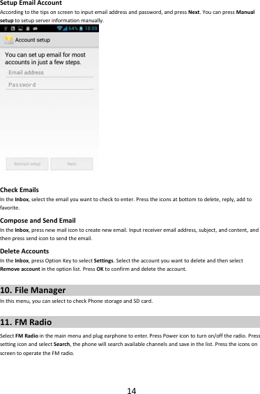 14SetupEmailAccountAccordingtothetipsonscreentoinputemailaddressandpassword,andpressNext.YoucanpressManualsetuptosetupserverinformationmanually.CheckEmailsIntheInbox,selecttheemailyouwanttochecktoenter.Presstheiconsatbottomtodelete,reply,addtofavorite.ComposeandSendEmailIntheInbox,pressnewmailicontocreatenewemail.Inputreceiveremailaddress,subject,andcontent,andthenpresssendicontosendtheemail.DeleteAccountsIntheInbox,pressOptionKeytoselectSettings.SelecttheaccountyouwanttodeleteandthenselectRemoveaccountintheoptionlist.PressOKtoconfirmanddeletetheaccount.10. FileManagerInthismenu,youcanselecttocheckPhonestorageandSDcard.11. FMRadioSelectFMRadiointhemainmenuandplugearphonetoenter.PressPowericontoturnon/offtheradio.PresssettingiconandselectSearch,thephonewillsearchavailablechannelsandsaveinthelist.PresstheiconsonscreentooperatetheFMradio.