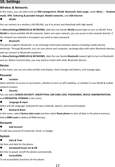 1719. SettingsWireless&amp;NetworksInthismenu,youcanselectandsetSIMmanagement,WLAN,Bluetooth,Datausage,underMore...‐Airplanemode,VPN,Tethering&amp;portablehotspot,Mobilenetworks,andUSBInternet. WLANYoucanconnecttoawirelessLAN(WLAN),useittoaccessanddownloadwithhighspeed.InMenu/Settings/WIRELESS&amp;NETWORKS,slidetheiconbesideWLANtowardrighttoturnonWLAN.PressWLANtocheckavailableWLANnetworks.Selectoneopennetwork,youcanaccesstothenetworkdirectly.Ifthenetworkyouselectedisencrypted,youneedtoinputpassword. BluetoothThephonesupportsBluetooth.Itcanexchangeinformationbetweendevicesincludingmobilephoneswirelessly.ThroughBluetooth,youcansyncphoneandcomputer,exchangedatawithotherBluetoothdevices,andcanconnecttoBluetoothearphone.InMenu/Settings/WIRELESS&amp;NETWORKS,slidetheiconbesideBluetoothtowardrighttoturnonBluetoothandset.Beforetransmitdata,youmayneedtomatchwithotherBluetoothdevices.DeviceInthismenu,youcansetaudioprofilesanddisplay,checkstorageandbattery,andmanageapps.Personal LocationSelectwhethertoaccesstomylocation,whethertoturnonGPSsatellites,orwhethertouseWLAN&amp;mobilenetworklocation. SecurityYoucanselectSCREENSECURITY,ENCRYPTION,SIMCARDLOCK,PASSWORDS,DEVICEADMINISTRATION,andCREDENTIALSTORAGEinthismenu. Language&amp;InputSelectandsetLanguage,keyboard&amp;inputmethods,speech,andmouse/trackpad. Backup&amp;ResetInthismenu,selectFactorydataresetandthenselectResetphonetoclearalldatainthephonememory.SelectDRMresettodeleteallDRMlicenses.Accounts AddAccountToaddnewaccountofCorporate,Email,orGoogle.System Date&amp;TimeSettimeanddateforthephone. ScheduledPowerOn&amp;OffSettimetopoweron/offthephoneautomatically. AccessibilityTosetaccessibilityfunctionsforthephone.