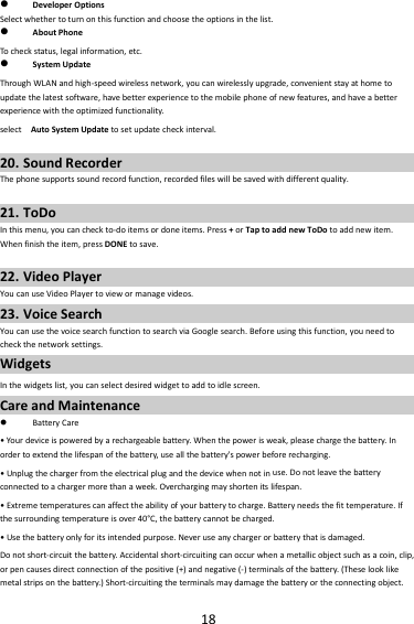 18 DeveloperOptionsSelectwhethertoturnonthisfunctionandchoosetheoptionsinthelist. AboutPhoneTocheckstatus,legalinformation,etc. SystemUpdateThroughWLANandhigh‐speedwirelessnetwork,youcanwirelesslyupgrade,convenientstayathometoupdatethelatestsoftware,havebetterexperiencetothemobilephoneofnewfeatures,andhaveabetterexperiencewiththeoptimizedfunctionality.selectAutoSystemUpdatetosetupdatecheckinterval.20. SoundRecorderThephonesupportssoundrecordfunction,recordedfileswillbesavedwithdifferentquality.21. ToDoInthismenu,youcancheckto‐doitemsordoneitems.Press+orTaptoaddnewToDotoaddnewitem.Whenfinishtheitem,pressDONEtosave.22. VideoPlayerYoucanuseVideoPlayertoviewormanagevideos.23. VoiceSearchYoucanusethevoicesearchfunctiontosearchviaGooglesearch.Beforeusingthisfunction,youneedtocheckthenetworksettings.WidgetsInthewidgetslist,youcanselectdesiredwidgettoaddtoidlescreen.CareandMaintenance BatteryCare•You rdeviceispoweredbyarechargeablebattery.Whenthepowerisweak,pleasechargethebattery.Inordertoextendthelifespanofthebattery,useallthebattery&apos;spowerbeforerecharging.•Unplugthechargerfromtheelectricalplugandthedevicewhennotinuse.Donotleavethebatteryconnectedtoachargermorethanaweek.Overchargingmayshortenitslifespan.•Extremetemperaturescanaffecttheabilityofyourbatterytocharge.Batteryneedsthefittemperature.Ifthesurroundingtemperatureisover40°C,thebatterycannotbecharged.•Usethebatteryonlyforitsintendedpurpose.Neveruseanychargerorbatterythatisdamaged.Donotshort‐circuitthebattery.Accidentalshort‐circuitingcanoccurwhenametallicobjectsuchasacoin,clip,orpencausesdirectconnectionofthepositive(+)andnegative(‐)terminalsofthebattery.(Theselooklikemetalstripsonthebattery.)Short‐circuitingtheterminalsmaydamagethebatteryortheconnectingobject.