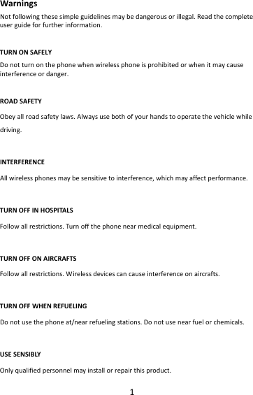 1WarningsNotfollowingthesesimpleguidelinesmaybedangerousorillegal.Readthecompleteuserguideforfurtherinformation.TURNONSAFELYDonotturnonthephonewhenwirelessphoneisprohibitedorwhenitmaycauseinterferenceordanger.ROADSAFETYObeyallroadsafetylaws.Alwaysusebothofyourhandstooperatethevehiclewhiledriving.INTERFERENCEAllwirelessphonesmaybesensitivetointerference,whichmayaffectperformance.TURNOFFINHOSPITALSFollowallrestrictions.Turnoffthephonenearmedicalequipment.TURNOFFONAIRCRAFTSFollowallrestrictions.Wirelessdevicescancauseinterferenceonaircrafts.TURNOFFWHENREFUELINGDonotusethephoneat/nearrefuelingstations.Donotusenearfuelorchemicals.USESENSIBLYOnlyqualifiedpersonnelmayinstallorrepairthisproduct.