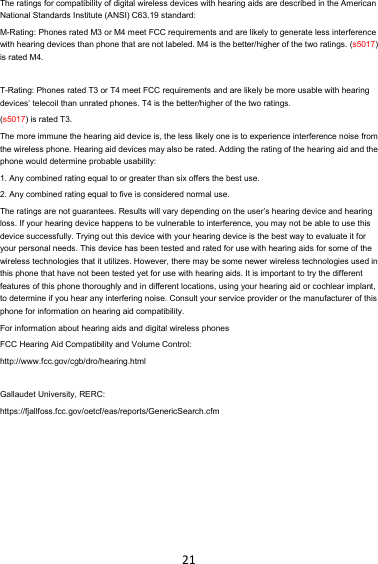 21The ratings for compatibility of digital wireless devices with hearing aids are described in the American National Standards Institute (ANSI) C63.19 standard:   M-Rating: Phones rated M3 or M4 meet FCC requirements and are likely to generate less interference with hearing devices than phone that are not labeled. M4 is the better/higher of the two ratings. (s5017) is rated M4.  T-Rating: Phones rated T3 or T4 meet FCC requirements and are likely be more usable with hearing devices’ telecoil than unrated phones. T4 is the better/higher of the two ratings.   (s5017) is rated T3. The more immune the hearing aid device is, the less likely one is to experience interference noise from the wireless phone. Hearing aid devices may also be rated. Adding the rating of the hearing aid and the phone would determine probable usability:   1. Any combined rating equal to or greater than six offers the best use.   2. Any combined rating equal to five is considered normal use.   The ratings are not guarantees. Results will vary depending on the user’s hearing device and hearing loss. If your hearing device happens to be vulnerable to interference, you may not be able to use this device successfully. Trying out this device with your hearing device is the best way to evaluate it for your personal needs. This device has been tested and rated for use with hearing aids for some of the wireless technologies that it utilizes. However, there may be some newer wireless technologies used in this phone that have not been tested yet for use with hearing aids. It is important to try the different features of this phone thoroughly and in different locations, using your hearing aid or cochlear implant, to determine if you hear any interfering noise. Consult your service provider or the manufacturer of this phone for information on hearing aid compatibility.   For information about hearing aids and digital wireless phones   FCC Hearing Aid Compatibility and Volume Control:   http://www.fcc.gov/cgb/dro/hearing.html  Gallaudet University, RERC:   https://fjallfoss.fcc.gov/oetcf/eas/reports/GenericSearch.cfm   