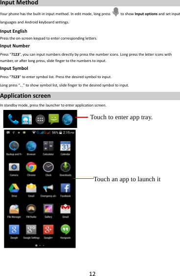 12InputMethodYourphonehasthebuilt‐ininputmethod.Ineditmode,longpress  toshowInputoptionsandsetinputlanguagesandAndroidkeyboardsettings.InputEnglishPresstheon‐screenkeypadtoentercorrespondingletters.InputNumberPress“?123”, youcaninputnumbersdirectlybypressthenumbericons.Longpressthelettericonswithnumber,orafterlongpress,slidefingertothenumberstoinput.InputSymbolPress“?123”toentersymbollist.Pressthedesiredsymboltoinput.Longpress“.…”toshowsymbollist,slidefingertothedesiredsymboltoinput.ApplicationscreenInstandbymode,pressthelaunchertoenterapplicationscreen. Touch to enter app tray. Touch an app to launch it