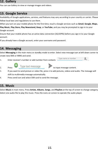 1512. GalleryYoucanuseGallerytoviewormanageimagesandvideos.13. GoogleServiceAvailabilityofGoogleapplications,services,andfeaturesmayvaryaccordingtoyourcountryorcarrier.Pleasefollowlocallawsandregulationstousethem.Whenyouturnonyourmobilephoneforthefirsttime,touchaGoogleservicessuchasGmail,Google,Maps,PlayMusic,PlayStore,PlayNewsstand,Keep,orYouTube,andyoumaybepromptedtosignintoyourGoogleaccount.Ensurethatyourmobilephonehasanactivedataconnection(3G/GPRS)beforeyousignintoyourGoogleaccount.IfyoualreadyhaveaGoogleaccount,enteryourusernameandpassword.14. MessagingSelectMessaginginthemainmenuorstandbymodetoenter.SelectnewmessageiconatleftdowncornertocreatenewSMSorMMSandsend.1. Enterreceiver’snumberoraddnumberfromcontacts.2. Presstoinputmessagecontent.3. Ifyouwanttosendpictureorvideofile,press+toaddpictures,videosandaudio.Themessagewillshifttomultimediamessageautomatically.4. PresssendiconandselectSIMcardtosendthemessage.15. MusicSelectMusicinmainmenu.PressArtists,Albums,Songs,andPlaylistsatthetopofscreentochangecategory.Selectoneaudiofiletoplaythemusic.Presstheiconsonscreentooperatetheaudioplayer.