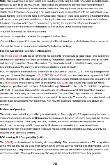 20Note: This equipment has been tested and found to comply with the limits for a Class B digital device, pursuant to part 15 of the FCC Rules. These limits are designed to provide reasonable protection against harmful interference in a residential installation. This equipment generates uses and can radiate radio frequency energy and, if not installed and used in accordance with the instructions, may cause harmful interference to radio communications. However, there is no guarantee that interference will not occur in a particular installation. If this equipment does cause harmful interference to radio or television reception, which can be determined by turning the equipment off and on, the user is encouraged to try to correct the interference by one or more of the following measures: -Reorient or relocate the receiving antenna. -Increase the separation between the equipment and receiver. -Connect the equipment into an outlet on a circuit different from that to which the receiver is connected. -Consult the dealer or an experienced radio/TV technician for help. Specific Absorption Rate (SAR) information: This Mobile phone meets the government&apos;s requirements for exposure to radio waves. The guidelines are based on standards that were developed by independent scientific organizations through periodic and thorough evaluation of scientific studies. The standards include a substantial safety margin designed to assure the safety of all persons regardless of age or health. FCC RF Exposure Information and Statement The SAR limit of USA (FCC) is 1.6 W/kg averaged over one gram of tissue. Device types: s5017 (FCC ID: WA6S5017) has also been tested against this SAR limit. The highest SAR value reported under this standard during product certification for use at the ear is 0.45 W/kg and when properly worn on the body is 1.23 W/kg. This device was tested for typical body-worn operations with the back of the handset kept 10 mm from the body. To maintain compliance with FCC RF exposure requirements, use accessories that maintain a 10 mm separation distance between the user&apos;s body and the back of the handset. The use of belt clips, holsters and similar accessories should not contain metallic components in its assembly. The use of accessories that do not satisfy these requirements may not comply with FCC RF exposure requirements, and should be avoided. Body-worn Operation This device was tested for typical body-worn operations. To comply with RF exposure requirements, a minimum separation distance of 10 mm must be maintained between the user’s body and the handset, including the antenna. Third-party belt-clips, holsters, and similar accessories used by this device should not contain any metallic components. Body-worn accessories that do not meet these requirements may not comply with RF exposure requirements and should be avoided. Use only the supplied or an approved antenna. FCC Hearing-Ai d Compatibility (HAC) The (s5017) has been tested for hearing aid compatibility. This device has an M4 and T3 rating. When some wireless devices are used near some hearing devices such as hearing aids and implants, users may detect a buzzing or humming noise. Some hearing devices are more immune than others to this interference noise. Wireless devices may also vary in the amount of interference they generate.   