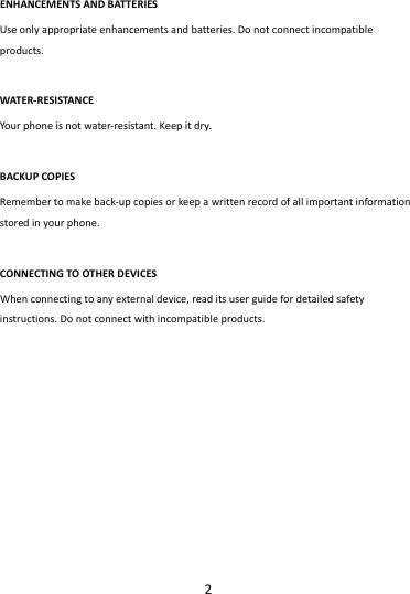 2ENHANCEMENTSANDBATTERIESUseonlyappropriateenhancementsandbatteries.Donotconnectincompatibleproducts.WATER‐RESISTANCEYourphoneisnotwater‐resistant.Keepitdry.BACKUPCOPIESRemembertomakeback‐upcopiesorkeepawrittenrecordofallimportantinformationstoredinyourphone.CONNECTINGTOOTHERDEVICESWhenconnectingtoanyexternaldevice,readitsuserguidefordetailedsafetyinstructions.Donotconnectwithincompatibleproducts.