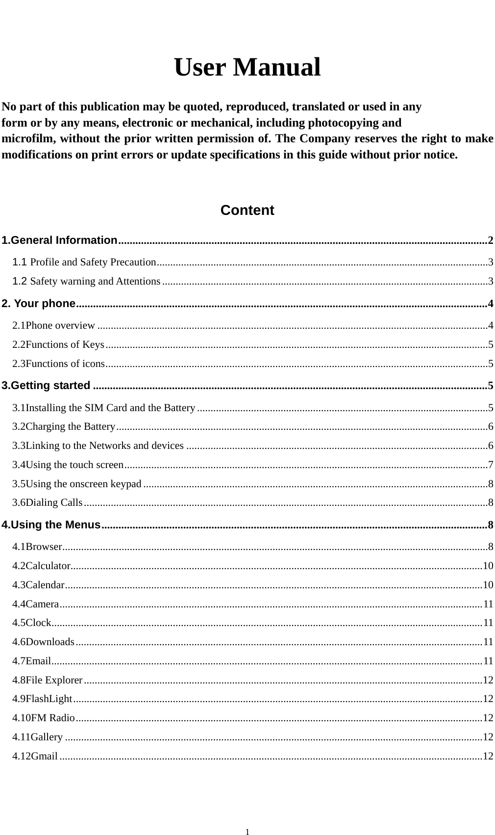    1User Manual  No part of this publication may be quoted, reproduced, translated or used in any   form or by any means, electronic or mechanical, including photocopying and   microfilm, without the prior written permission of. The Company reserves the right to make modifications on print errors or update specifications in this guide without prior notice.  Content 1.General Information ................................................................................................................................... 2 1.1 Profile and Safety Precaution ........................................................................................................................... 3 1.2 Safety warning and Attentions ......................................................................................................................... 3 2. Your phone .................................................................................................................................................. 4 2.1Phone overview ................................................................................................................................................. 4 2.2Functions of Keys .............................................................................................................................................. 5 2.3Functions of icons .............................................................................................................................................. 5 3.Getting started ............................................................................................................................................ 5 3.1Installing the SIM Card and the Battery ............................................................................................................ 5 3.2Charging the Battery .......................................................................................................................................... 6 3.3Linking to the Networks and devices ................................................................................................................ 6 3.4Using the touch screen ....................................................................................................................................... 7 3.5Using the onscreen keypad ................................................................................................................................ 8 3.6Dialing Calls ...................................................................................................................................................... 8 4.Using the Menus ......................................................................................................................................... 8 4.1Browser .............................................................................................................................................................. 8 4.2Calculator......................................................................................................................................................... 10 4.3Calendar ........................................................................................................................................................... 10 4.4Camera ............................................................................................................................................................. 11 4.5Clock ................................................................................................................................................................ 11 4.6Downloads ....................................................................................................................................................... 11 4.7Email ................................................................................................................................................................ 11 4.8File Explorer .................................................................................................................................................... 12 4.9FlashLight ........................................................................................................................................................ 12 4.10FM Radio ....................................................................................................................................................... 12 4.11Gallery ........................................................................................................................................................... 12 4.12Gmail ............................................................................................................................................................. 12 