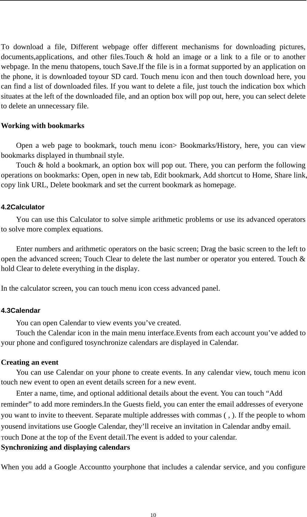    10 To download a file, Different webpage offer different mechanisms for downloading pictures, documents,applications, and other files.Touch &amp; hold an image or a link to a file or to another webpage. In the menu thatopens, touch Save.If the file is in a format supported by an application on the phone, it is downloaded toyour SD card. Touch menu icon and then touch download here, you can find a list of downloaded files. If you want to delete a file, just touch the indication box which situates at the left of the downloaded file, and an option box will pop out, here, you can select delete to delete an unnecessary file.  Working with bookmarks      Open a web page to bookmark, touch menu icon&gt; Bookmarks/History, here, you can view bookmarks displayed in thumbnail style.   Touch &amp; hold a bookmark, an option box will pop out. There, you can perform the following operations on bookmarks: Open, open in new tab, Edit bookmark, Add shortcut to Home, Share link, copy link URL, Delete bookmark and set the current bookmark as homepage.  4.2Calculator You can use this Calculator to solve simple arithmetic problems or use its advanced operators to solve more complex equations.          Enter numbers and arithmetic operators on the basic screen; Drag the basic screen to the left to open the advanced screen; Touch Clear to delete the last number or operator you entered. Touch &amp; hold Clear to delete everything in the display.  In the calculator screen, you can touch menu icon ccess advanced panel.  4.3Calendar You can open Calendar to view events you’ve created. Touch the Calendar icon in the main menu interface.Events from each account you’ve added to your phone and configured tosynchronize calendars are displayed in Calendar.  Creating an event You can use Calendar on your phone to create events. In any calendar view, touch menu icon touch new event to open an event details screen for a new event.   Enter a name, time, and optional additional details about the event. You can touch “Add reminder” to add more reminders.In the Guests field, you can enter the email addresses of everyone you want to invite to theevent. Separate multiple addresses with commas ( , ). If the people to whom yousend invitations use Google Calendar, they’ll receive an invitation in Calendar andby email. Touch Done at the top of the Event detail.The event is added to your calendar. Synchronizing and displaying calendars  When you add a Google Accountto yourphone that includes a calendar service, and you configure 