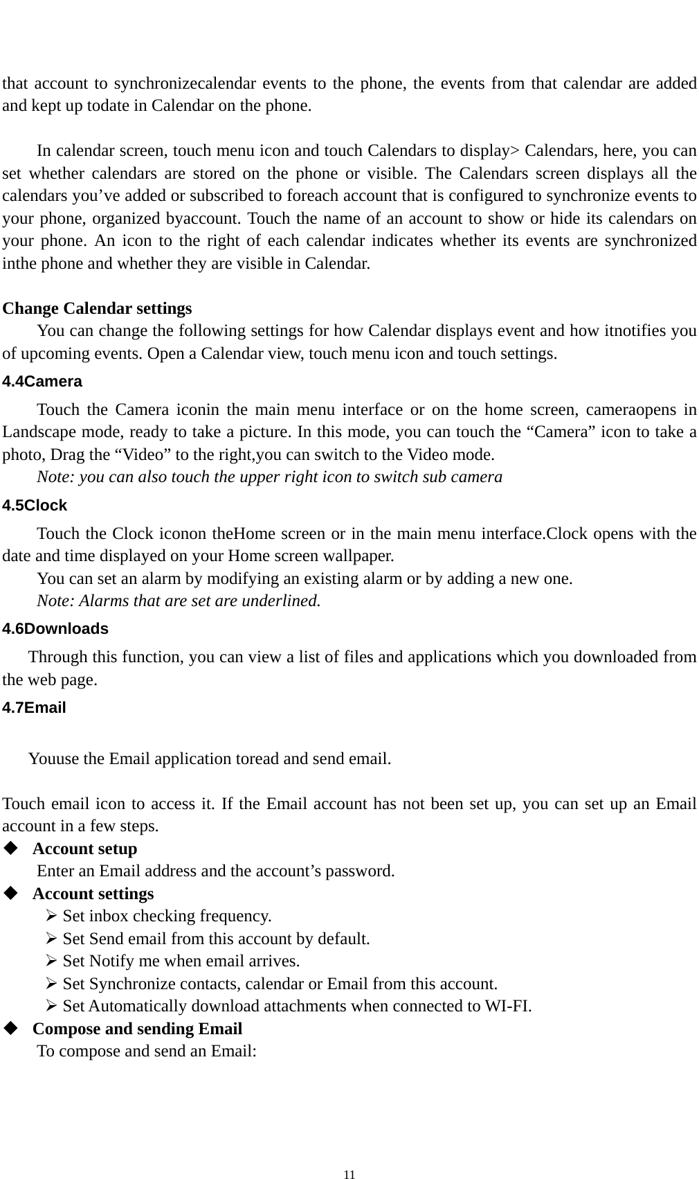    11 that account to synchronizecalendar events to the phone, the events from that calendar are added and kept up todate in Calendar on the phone.      In calendar screen, touch menu icon and touch Calendars to display&gt; Calendars, here, you can set whether calendars are stored on the phone or visible. The Calendars screen displays all the calendars you’ve added or subscribed to foreach account that is configured to synchronize events to your phone, organized byaccount. Touch the name of an account to show or hide its calendars on your phone. An icon to the right of each calendar indicates whether its events are synchronized inthe phone and whether they are visible in Calendar.  Change Calendar settings You can change the following settings for how Calendar displays event and how itnotifies you of upcoming events. Open a Calendar view, touch menu icon and touch settings. 4.4Camera Touch the Camera iconin the main menu interface or on the home screen, cameraopens in Landscape mode, ready to take a picture. In this mode, you can touch the “Camera” icon to take a photo, Drag the “Video” to the right,you can switch to the Video mode.   Note: you can also touch the upper right icon to switch sub camera 4.5Clock Touch the Clock iconon theHome screen or in the main menu interface.Clock opens with the date and time displayed on your Home screen wallpaper. You can set an alarm by modifying an existing alarm or by adding a new one. Note: Alarms that are set are underlined. 4.6Downloads Through this function, you can view a list of files and applications which you downloaded from the web page. 4.7Email  Youuse the Email application toread and send email.    Touch email icon to access it. If the Email account has not been set up, you can set up an Email account in a few steps.  Account setup   Enter an Email address and the account’s password.    Account settings    Set inbox checking frequency.    Set Send email from this account by default.    Set Notify me when email arrives.    Set Synchronize contacts, calendar or Email from this account.    Set Automatically download attachments when connected to WI-FI.  Compose and sending Email   To compose and send an Email: 