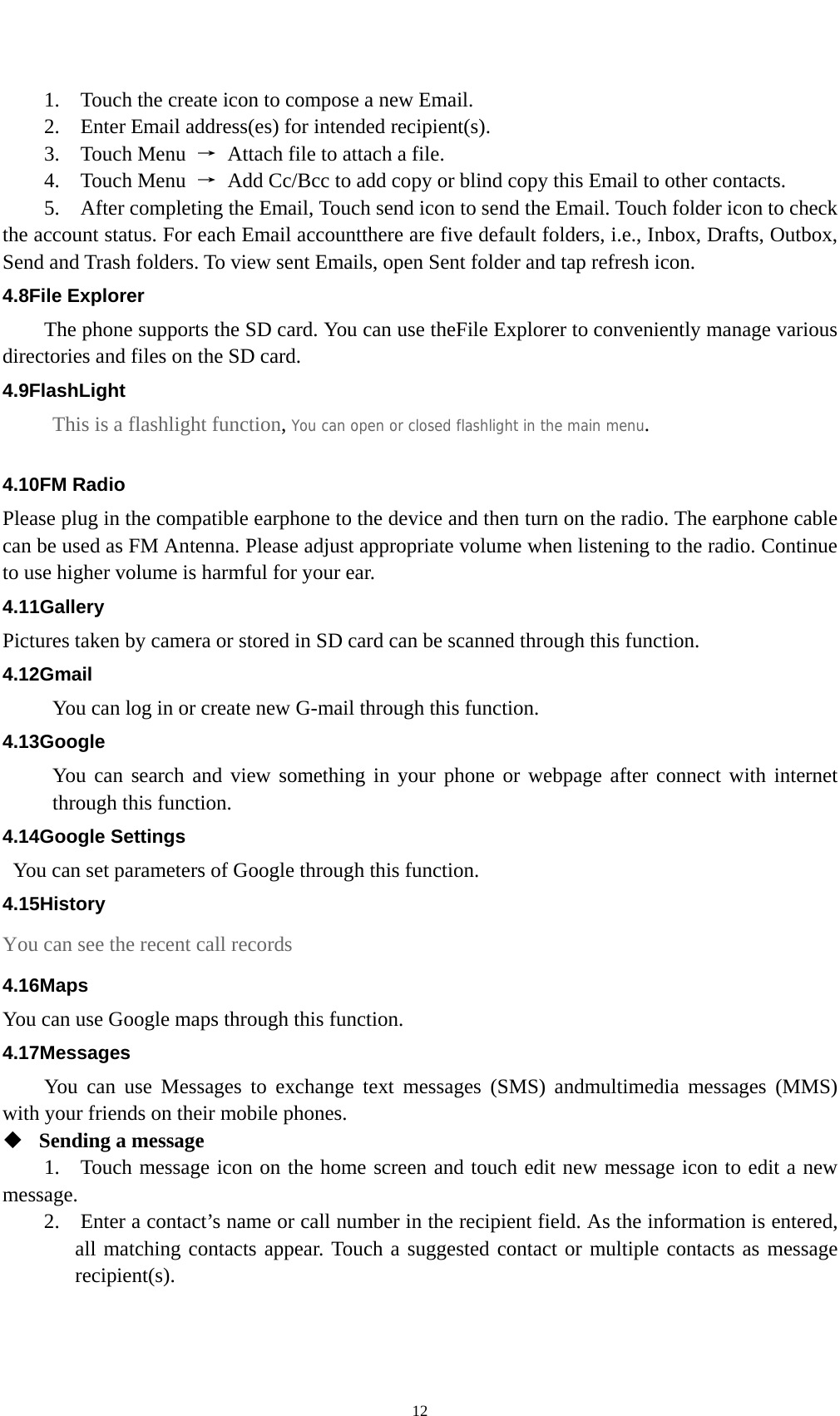    121.    Touch the create icon to compose a new Email.   2.    Enter Email address(es) for intended recipient(s).     3.  Touch Menu →  Attach file to attach a file.     4.  Touch Menu →  Add Cc/Bcc to add copy or blind copy this Email to other contacts.     5.    After completing the Email, Touch send icon to send the Email. Touch folder icon to check the account status. For each Email accountthere are five default folders, i.e., Inbox, Drafts, Outbox, Send and Trash folders. To view sent Emails, open Sent folder and tap refresh icon.   4.8File Explorer The phone supports the SD card. You can use theFile Explorer to conveniently manage various directories and files on the SD card. 4.9FlashLight This is a flashlight function, You can open or closed flashlight in the main menu.  4.10FM Radio Please plug in the compatible earphone to the device and then turn on the radio. The earphone cable can be used as FM Antenna. Please adjust appropriate volume when listening to the radio. Continue to use higher volume is harmful for your ear.   4.11Gallery Pictures taken by camera or stored in SD card can be scanned through this function. 4.12Gmail You can log in or create new G-mail through this function. 4.13Google You can search and view something in your phone or webpage after connect with internet through this function. 4.14Google Settings   You can set parameters of Google through this function. 4.15History You can see the recent call records 4.16Maps You can use Google maps through this function. 4.17Messages You can use Messages to exchange text messages (SMS) andmultimedia messages (MMS) with your friends on their mobile phones.  Sending a message   1.    Touch message icon on the home screen and touch edit new message icon to edit a new message.   2.    Enter a contact’s name or call number in the recipient field. As the information is entered, all matching contacts appear. Touch a suggested contact or multiple contacts as message recipient(s).   