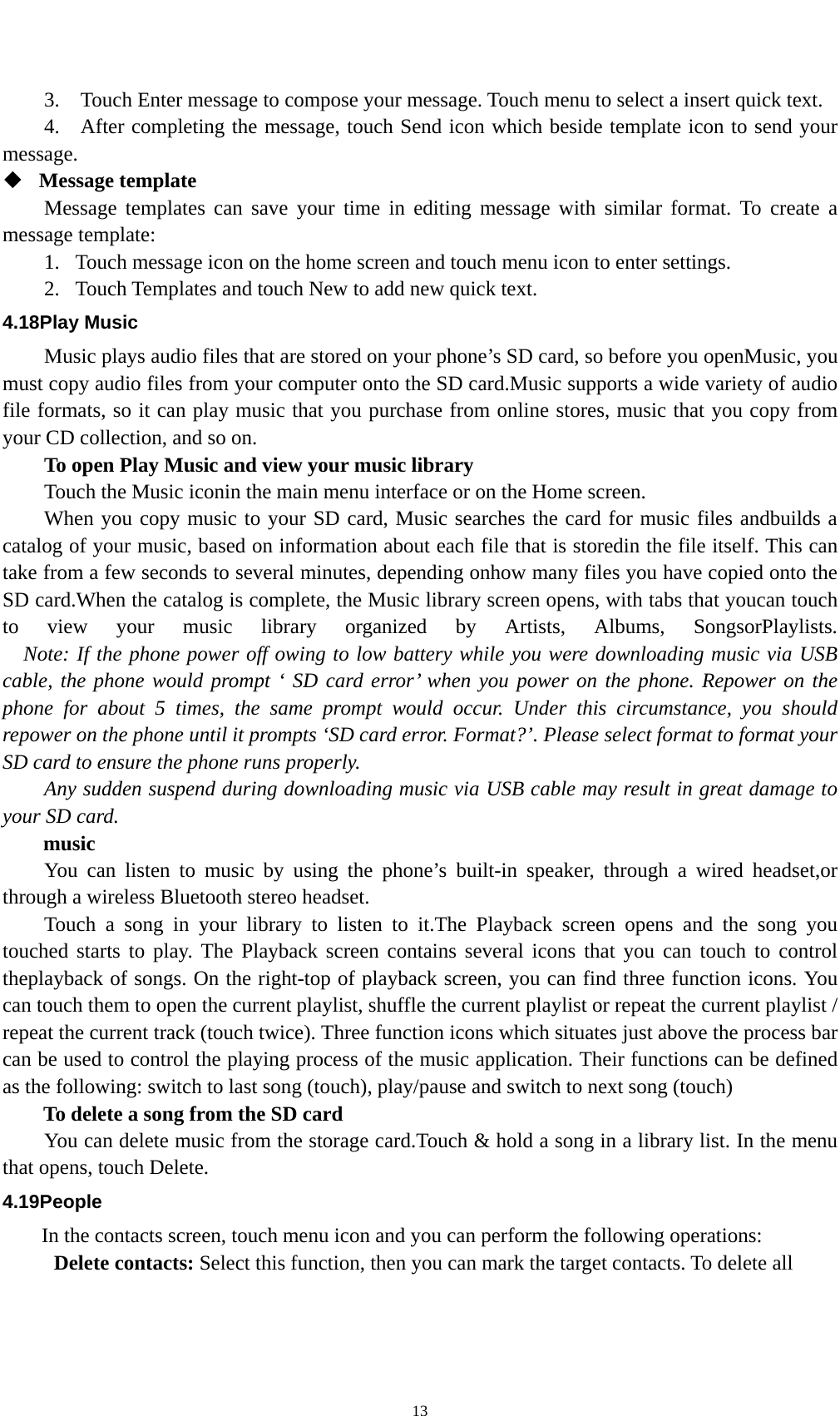    133.    Touch Enter message to compose your message. Touch menu to select a insert quick text. 4.    After completing the message, touch Send icon which beside template icon to send your message.   Message template   Message templates can save your time in editing message with similar format. To create a message template:   1. Touch message icon on the home screen and touch menu icon to enter settings.   2. Touch Templates and touch New to add new quick text. 4.18Play Music Music plays audio files that are stored on your phone’s SD card, so before you openMusic, you must copy audio files from your computer onto the SD card.Music supports a wide variety of audio file formats, so it can play music that you purchase from online stores, music that you copy from your CD collection, and so on. To open Play Music and view your music library Touch the Music iconin the main menu interface or on the Home screen. When you copy music to your SD card, Music searches the card for music files andbuilds a catalog of your music, based on information about each file that is storedin the file itself. This can take from a few seconds to several minutes, depending onhow many files you have copied onto the SD card.When the catalog is complete, the Music library screen opens, with tabs that youcan touch to view your music library organized by Artists, Albums, SongsorPlaylists.     Note: If the phone power off owing to low battery while you were downloading music via USB cable, the phone would prompt ‘ SD card error’ when you power on the phone. Repower on the phone for about 5 times, the same prompt would occur. Under this circumstance, you should repower on the phone until it prompts ‘SD card error. Format?’. Please select format to format your SD card to ensure the phone runs properly. Any sudden suspend during downloading music via USB cable may result in great damage to your SD card.     music You can listen to music by using the phone’s built-in speaker, through a wired headset,or through a wireless Bluetooth stereo headset. Touch a song in your library to listen to it.The Playback screen opens and the song you touched starts to play. The Playback screen contains several icons that you can touch to control theplayback of songs. On the right-top of playback screen, you can find three function icons. You can touch them to open the current playlist, shuffle the current playlist or repeat the current playlist / repeat the current track (touch twice). Three function icons which situates just above the process bar can be used to control the playing process of the music application. Their functions can be defined as the following: switch to last song (touch), play/pause and switch to next song (touch) To delete a song from the SD card You can delete music from the storage card.Touch &amp; hold a song in a library list. In the menu that opens, touch Delete. 4.19People In the contacts screen, touch menu icon and you can perform the following operations:  Delete contacts: Select this function, then you can mark the target contacts. To delete all 