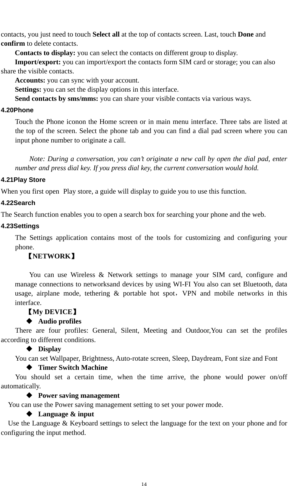    14contacts, you just need to touch Select all at the top of contacts screen. Last, touch Done and confirm to delete contacts.   Contacts to display: you can select the contacts on different group to display. Import/export: you can import/export the contacts form SIM card or storage; you can also share the visible contacts. Accounts: you can sync with your account. Settings: you can set the display options in this interface. Send contacts by sms/mms: you can share your visible contacts via various ways. 4.20Phone Touch the Phone iconon the Home screen or in main menu interface. Three tabs are listed at the top of the screen. Select the phone tab and you can find a dial pad screen where you can input phone number to originate a call.      Note: During a conversation, you can’t originate a new call by open the dial pad, enter number and press dial key. If you press dial key, the current conversation would hold.   4.21Play Store When you first open  Play store, a guide will display to guide you to use this function. 4.22Search The Search function enables you to open a search box for searching your phone and the web.   4.23Settings The Settings application contains most of the tools for customizing and configuring your phone. 【NETWORK】      You can use Wireless &amp; Network settings to manage your SIM card, configure and manage connections to networksand devices by using WI-FI You also can set Bluetooth, data usage, airplane mode, tethering &amp; portable hot spot，VPN and mobile networks in this interface.   【My DEVICE】  Audio profiles There are four profiles: General, Silent, Meeting and Outdoor,You can set the profiles according to different conditions.    Display You can set Wallpaper, Brightness, Auto-rotate screen, Sleep, Daydream, Font size and Font    Timer Switch Machine You should set a certain time, when the time arrive, the phone would power on/off automatically.  Power saving management You can use the Power saving management setting to set your power mode.  Language &amp; input Use the Language &amp; Keyboard settings to select the language for the text on your phone and for configuring the input method. 