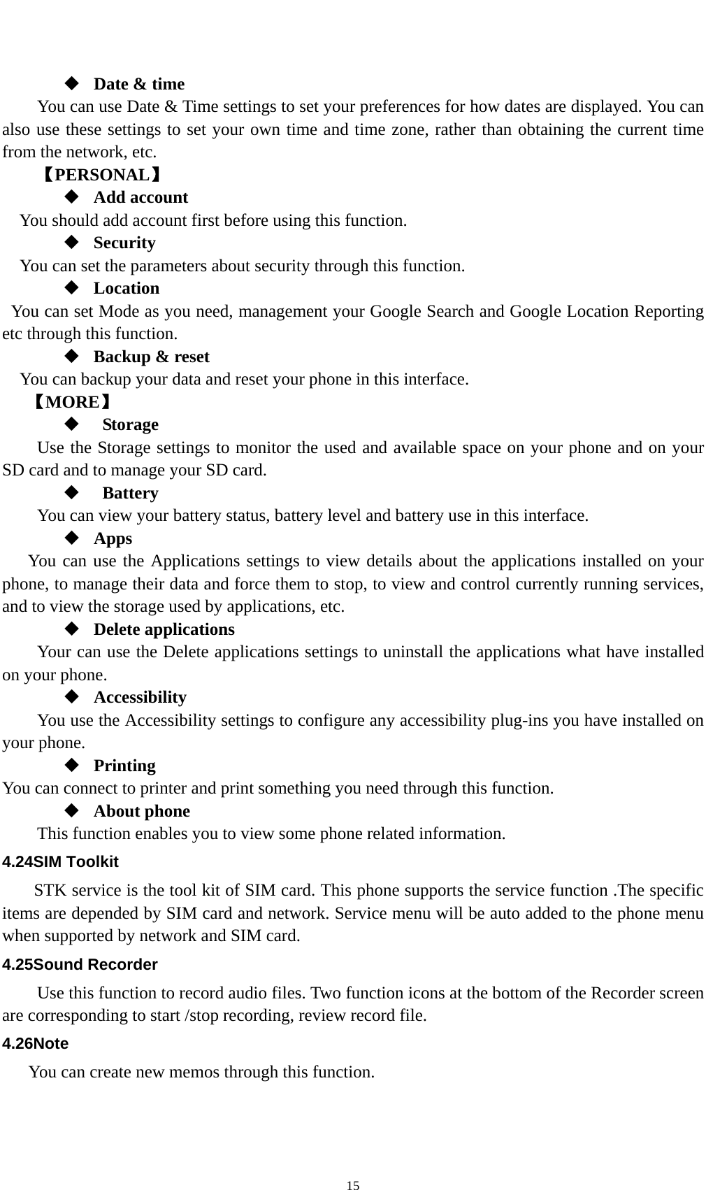    15 Date &amp; time         You can use Date &amp; Time settings to set your preferences for how dates are displayed. You can also use these settings to set your own time and time zone, rather than obtaining the current time from the network, etc. 【PERSONAL】  Add account You should add account first before using this function.  Security You can set the parameters about security through this function.    Location   You can set Mode as you need, management your Google Search and Google Location Reporting   etc through this function.  Backup &amp; reset You can backup your data and reset your phone in this interface. 【MORE】   Storage Use the Storage settings to monitor the used and available space on your phone and on your SD card and to manage your SD card.   Battery  You can view your battery status, battery level and battery use in this interface.  Apps You can use the Applications settings to view details about the applications installed on your phone, to manage their data and force them to stop, to view and control currently running services, and to view the storage used by applications, etc.  Delete applications Your can use the Delete applications settings to uninstall the applications what have installed on your phone.  Accessibility You use the Accessibility settings to configure any accessibility plug-ins you have installed on your phone.  Printing You can connect to printer and print something you need through this function.  About phone   This function enables you to view some phone related information. 4.24SIM Toolkit STK service is the tool kit of SIM card. This phone supports the service function .The specific items are depended by SIM card and network. Service menu will be auto added to the phone menu when supported by network and SIM card. 4.25Sound Recorder Use this function to record audio files. Two function icons at the bottom of the Recorder screen are corresponding to start /stop recording, review record file. 4.26Note You can create new memos through this function. 