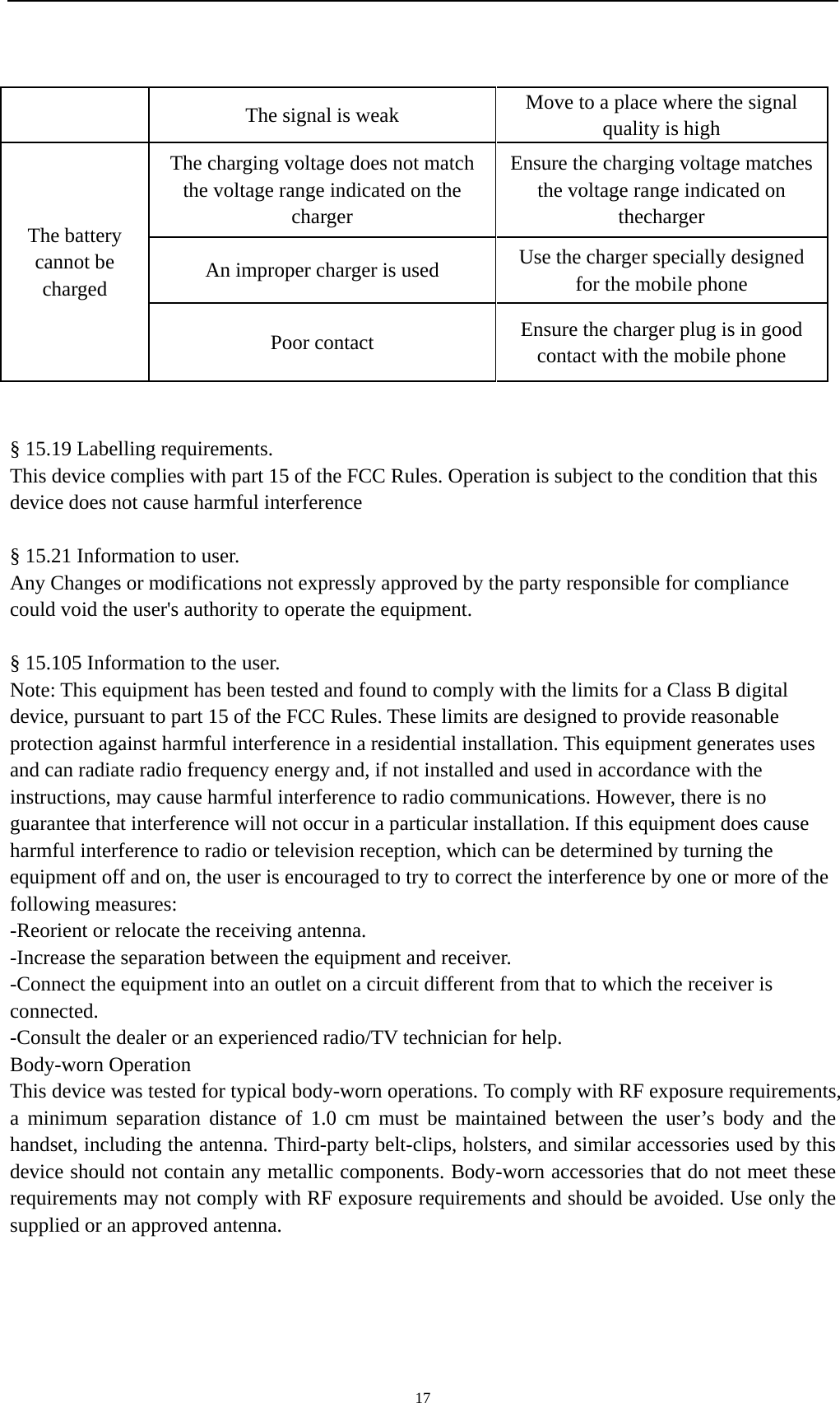    17The signal is weak  Move to a place where the signal quality is high The battery cannot be charged The charging voltage does not match the voltage range indicated on the charger Ensure the charging voltage matches the voltage range indicated on thecharger An improper charger is used  Use the charger specially designed for the mobile phone Poor contact  Ensure the charger plug is in good contact with the mobile phone   § 15.19 Labelling requirements.   This device complies with part 15 of the FCC Rules. Operation is subject to the condition that this device does not cause harmful interference       § 15.21 Information to user.     Any Changes or modifications not expressly approved by the party responsible for compliance could void the user&apos;s authority to operate the equipment.   § 15.105 Information to the user.   Note: This equipment has been tested and found to comply with the limits for a Class B digital device, pursuant to part 15 of the FCC Rules. These limits are designed to provide reasonable protection against harmful interference in a residential installation. This equipment generates uses and can radiate radio frequency energy and, if not installed and used in accordance with the instructions, may cause harmful interference to radio communications. However, there is no guarantee that interference will not occur in a particular installation. If this equipment does cause harmful interference to radio or television reception, which can be determined by turning the equipment off and on, the user is encouraged to try to correct the interference by one or more of the following measures: -Reorient or relocate the receiving antenna. -Increase the separation between the equipment and receiver. -Connect the equipment into an outlet on a circuit different from that to which the receiver is connected. -Consult the dealer or an experienced radio/TV technician for help. Body-worn Operation             This device was tested for typical body-worn operations. To comply with RF exposure requirements, a minimum separation distance of 1.0 cm must be maintained between the user’s body and the handset, including the antenna. Third-party belt-clips, holsters, and similar accessories used by this device should not contain any metallic components. Body-worn accessories that do not meet these requirements may not comply with RF exposure requirements and should be avoided. Use only the supplied or an approved antenna.  