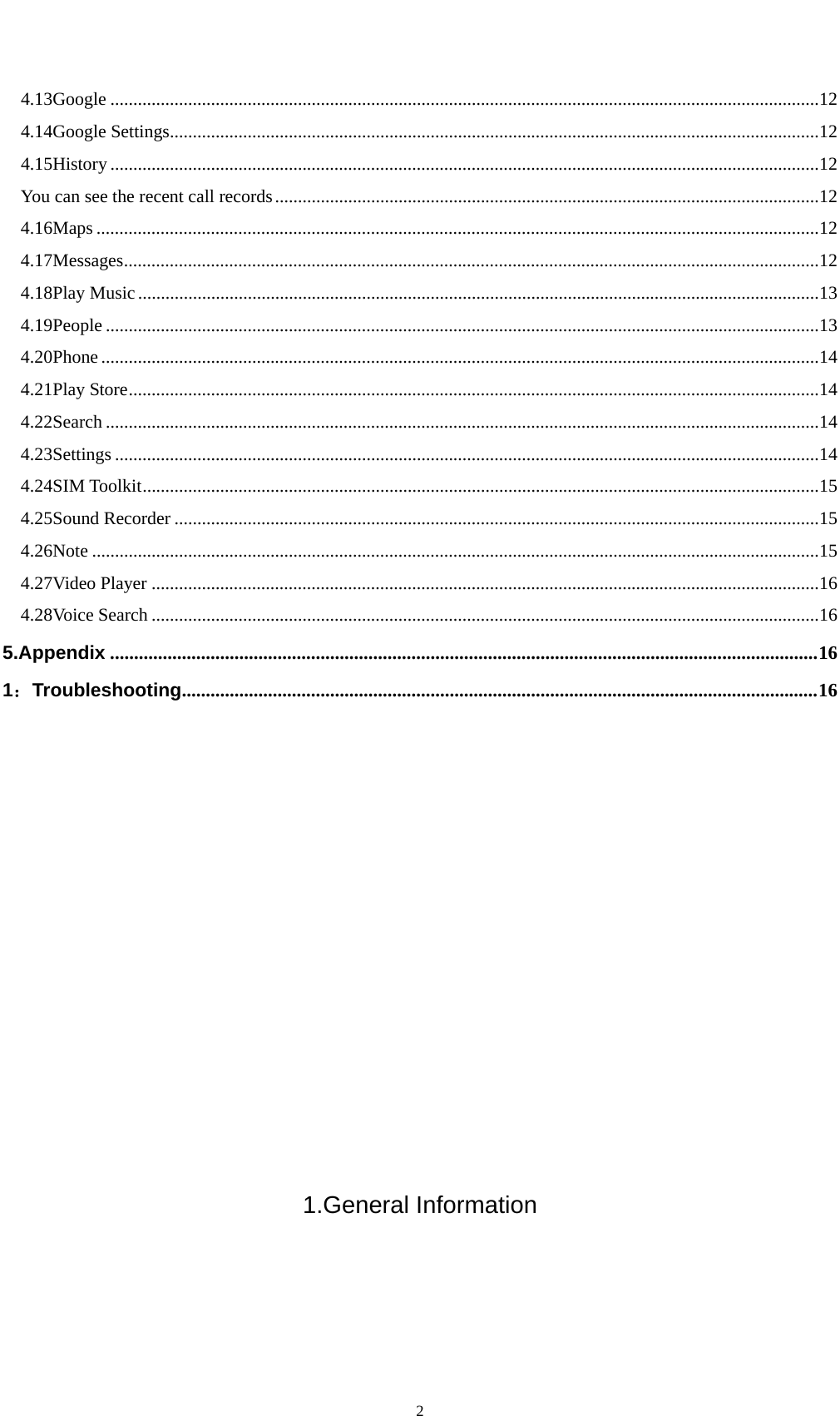    24.13Google ........................................................................................................................................................... 12 4.14Google Settings .............................................................................................................................................. 12 4.15History ........................................................................................................................................................... 12 You can see the recent call records ....................................................................................................................... 12 4.16Maps .............................................................................................................................................................. 12 4.17Messages ........................................................................................................................................................ 12 4.18Play Music ..................................................................................................................................................... 13 4.19People ............................................................................................................................................................ 13 4.20Phone ............................................................................................................................................................. 14 4.21Play Store ....................................................................................................................................................... 14 4.22Search ............................................................................................................................................................ 14 4.23Settings .......................................................................................................................................................... 14 4.24SIM Toolkit .................................................................................................................................................... 15 4.25Sound Recorder ............................................................................................................................................. 15 4.26Note ............................................................................................................................................................... 15 4.27Video Player .................................................................................................................................................. 16 4.28Voice Search .................................................................................................................................................. 16 5.Appendix .................................................................................................................................................... 16 1：Troubleshooting ..................................................................................................................................... 16            1.General Information 