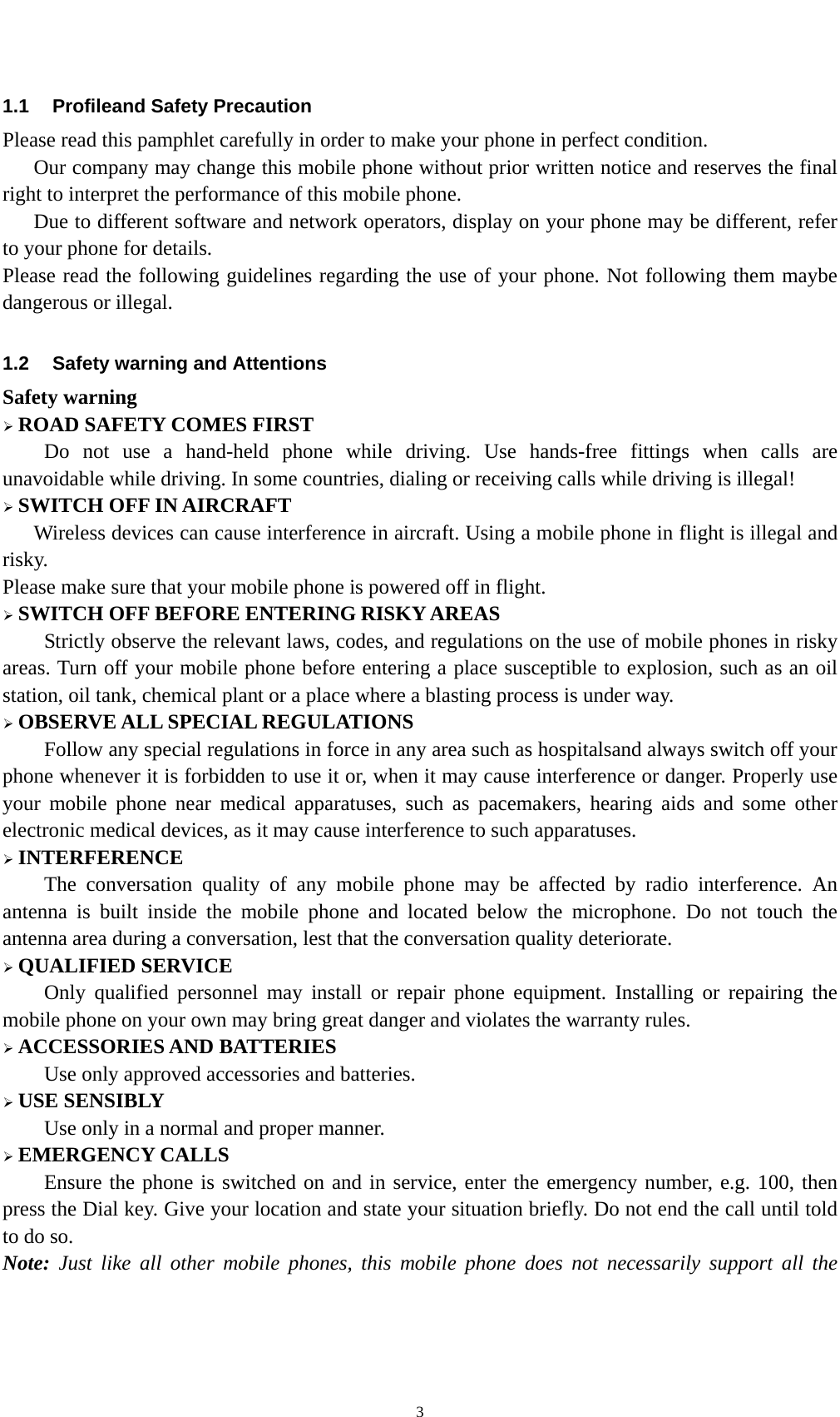    31.1  Profileand Safety Precaution Please read this pamphlet carefully in order to make your phone in perfect condition.       Our company may change this mobile phone without prior written notice and reserves the final right to interpret the performance of this mobile phone.       Due to different software and network operators, display on your phone may be different, refer to your phone for details. Please read the following guidelines regarding the use of your phone. Not following them maybe dangerous or illegal.  1.2  Safety warning and Attentions Safety warning  ROAD SAFETY COMES FIRST Do not use a hand-held phone while driving. Use hands-free fittings when calls are unavoidable while driving. In some countries, dialing or receiving calls while driving is illegal!  SWITCH OFF IN AIRCRAFT Wireless devices can cause interference in aircraft. Using a mobile phone in flight is illegal and risky.   Please make sure that your mobile phone is powered off in flight.  SWITCH OFF BEFORE ENTERING RISKY AREAS Strictly observe the relevant laws, codes, and regulations on the use of mobile phones in risky areas. Turn off your mobile phone before entering a place susceptible to explosion, such as an oil station, oil tank, chemical plant or a place where a blasting process is under way.  OBSERVE ALL SPECIAL REGULATIONS Follow any special regulations in force in any area such as hospitalsand always switch off your phone whenever it is forbidden to use it or, when it may cause interference or danger. Properly use your mobile phone near medical apparatuses, such as pacemakers, hearing aids and some other electronic medical devices, as it may cause interference to such apparatuses.  INTERFERENCE The conversation quality of any mobile phone may be affected by radio interference. An antenna is built inside the mobile phone and located below the microphone. Do not touch the antenna area during a conversation, lest that the conversation quality deteriorate.  QUALIFIED SERVICE Only qualified personnel may install or repair phone equipment. Installing or repairing the mobile phone on your own may bring great danger and violates the warranty rules.  ACCESSORIES AND BATTERIES Use only approved accessories and batteries.  USE SENSIBLY Use only in a normal and proper manner.  EMERGENCY CALLS Ensure the phone is switched on and in service, enter the emergency number, e.g. 100, then press the Dial key. Give your location and state your situation briefly. Do not end the call until told to do so. Note: Just like all other mobile phones, this mobile phone does not necessarily support all the 