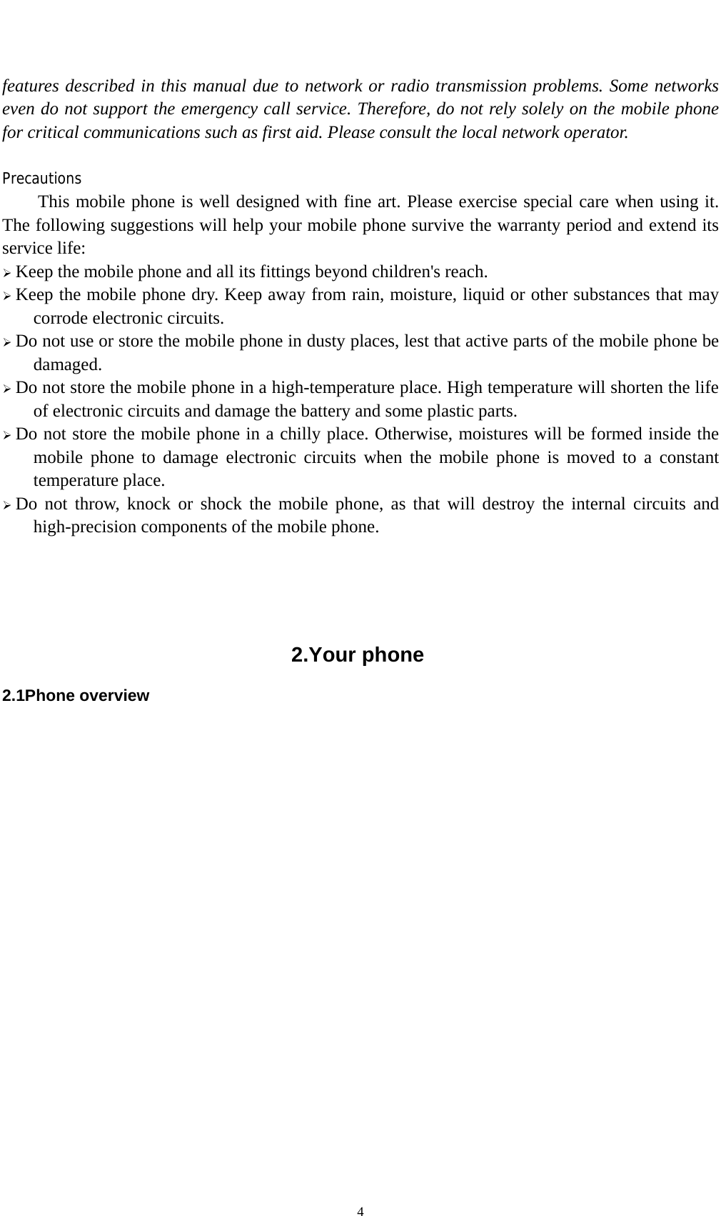    4features described in this manual due to network or radio transmission problems. Some networks even do not support the emergency call service. Therefore, do not rely solely on the mobile phone for critical communications such as first aid. Please consult the local network operator.  Precautions This mobile phone is well designed with fine art. Please exercise special care when using it. The following suggestions will help your mobile phone survive the warranty period and extend its service life:  Keep the mobile phone and all its fittings beyond children&apos;s reach.  Keep the mobile phone dry. Keep away from rain, moisture, liquid or other substances that may corrode electronic circuits.  Do not use or store the mobile phone in dusty places, lest that active parts of the mobile phone be damaged.  Do not store the mobile phone in a high-temperature place. High temperature will shorten the life of electronic circuits and damage the battery and some plastic parts.  Do not store the mobile phone in a chilly place. Otherwise, moistures will be formed inside the mobile phone to damage electronic circuits when the mobile phone is moved to a constant temperature place.  Do not throw, knock or shock the mobile phone, as that will destroy the internal circuits and high-precision components of the mobile phone.     2.Your phone 2.1Phone overview                 