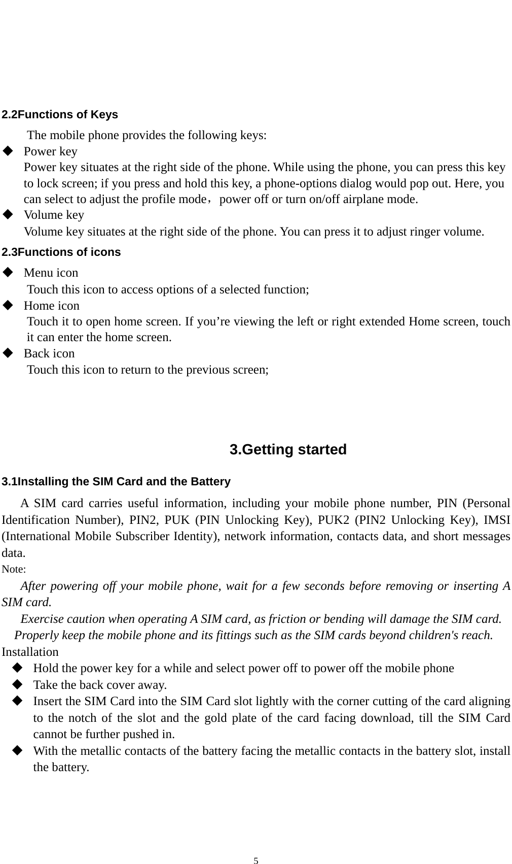    5   2.2Functions of Keys The mobile phone provides the following keys:  Power key Power key situates at the right side of the phone. While using the phone, you can press this key to lock screen; if you press and hold this key, a phone-options dialog would pop out. Here, you can select to adjust the profile mode，power off or turn on/off airplane mode.  Volume key Volume key situates at the right side of the phone. You can press it to adjust ringer volume. 2.3Functions of icons  Menu icon Touch this icon to access options of a selected function;  Home icon Touch it to open home screen. If you’re viewing the left or right extended Home screen, touch it can enter the home screen.  Back icon Touch this icon to return to the previous screen;    3.Getting started 3.1Installing the SIM Card and the Battery A SIM card carries useful information, including your mobile phone number, PIN (Personal Identification Number), PIN2, PUK (PIN Unlocking Key), PUK2 (PIN2 Unlocking Key), IMSI (International Mobile Subscriber Identity), network information, contacts data, and short messages data. Note: After powering off your mobile phone, wait for a few seconds before removing or inserting A SIM card. Exercise caution when operating A SIM card, as friction or bending will damage the SIM card. Properly keep the mobile phone and its fittings such as the SIM cards beyond children&apos;s reach. Installation  Hold the power key for a while and select power off to power off the mobile phone  Take the back cover away.  Insert the SIM Card into the SIM Card slot lightly with the corner cutting of the card aligning to the notch of the slot and the gold plate of the card facing download, till the SIM Card cannot be further pushed in.  With the metallic contacts of the battery facing the metallic contacts in the battery slot, install the battery. 
